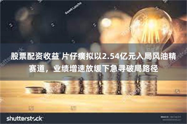 股票配资收益 片仔癀拟以2.54亿元入局风油精赛道，业绩增速放缓下急寻破局路径