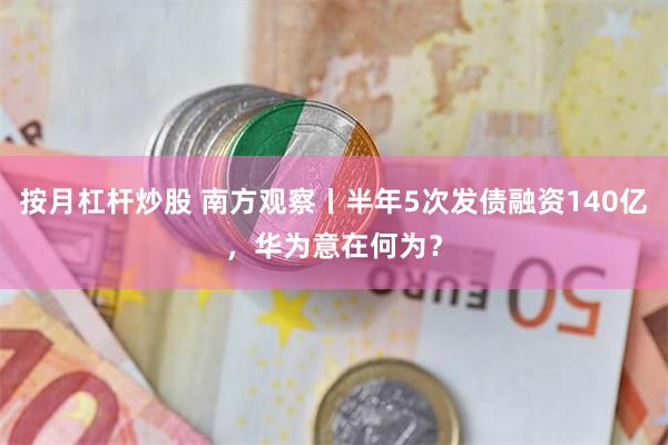 按月杠杆炒股 南方观察丨半年5次发债融资140亿，华为意在何为？