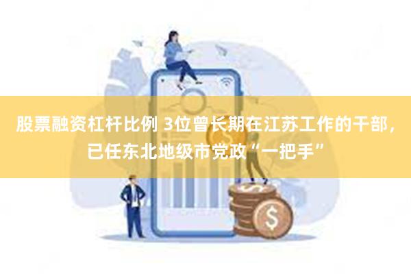 股票融资杠杆比例 3位曾长期在江苏工作的干部，已任东北地级市党政“一把手”