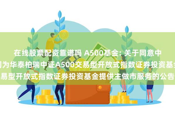 在线股票配资靠谱吗 A500基金: 关于同意中信建投证券股份有限公司为华泰柏瑞中证A500交易型开放式指数证券投资基金提供主做市服务的公告