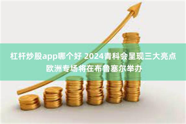 杠杆炒股app哪个好 2024青科会呈现三大亮点 欧洲专场将在布鲁塞尔举办