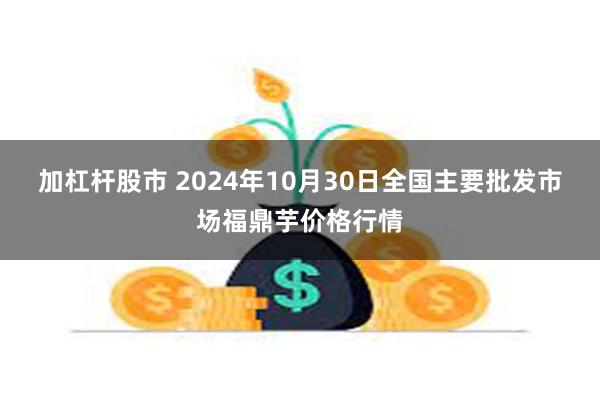 加杠杆股市 2024年10月30日全国主要批发市场福鼎芋价格行情