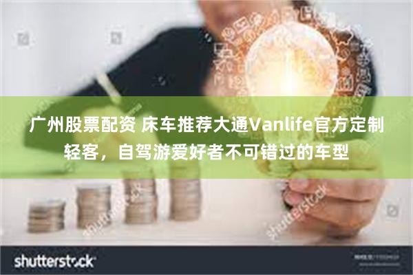 广州股票配资 床车推荐大通Vanlife官方定制轻客，自驾游爱好者不可错过的车型