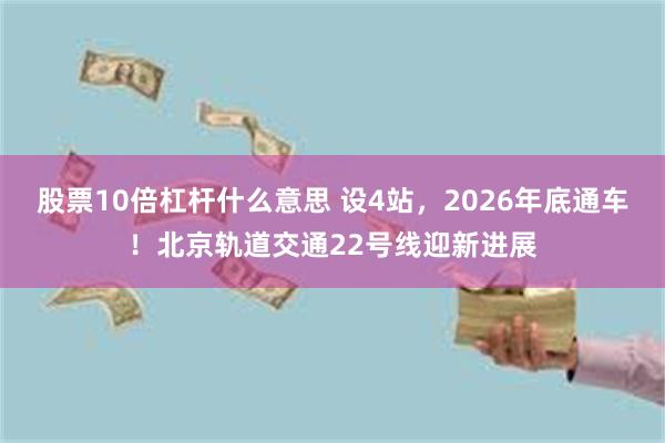 股票10倍杠杆什么意思 设4站，2026年底通车！北京轨道交通22号线迎新进展