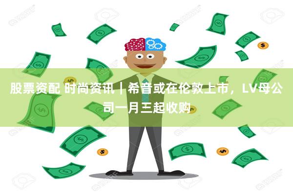 股票资配 时尚资讯｜希音或在伦敦上市，LV母公司一月三起收购