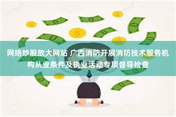 网络炒股放大网站 广西消防开展消防技术服务机构从业条件及执业活动专项督导检查