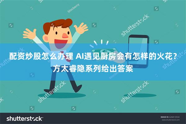 配资炒股怎么办理 AI遇见厨房会有怎样的火花？方太睿隐系列给出答案