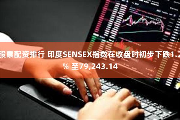 股票配资排行 印度SENSEX指数在收盘时初步下跌1.2% 至79,243.14