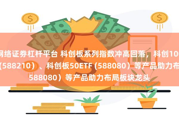 网络证劵杠杆平台 科创板系列指数冲高回落，科创100ETF易方达 (588210）、科创板50ETF (588080）等产品助力布局板块龙头