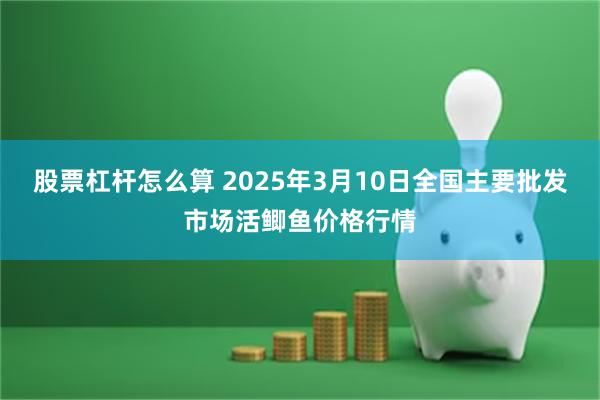 股票杠杆怎么算 2025年3月10日全国主要批发市场活鲫鱼价格行情