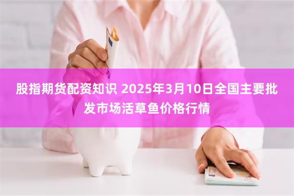 股指期货配资知识 2025年3月10日全国主要批发市场活草鱼价格行情