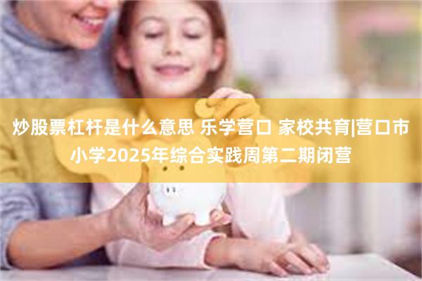 炒股票杠杆是什么意思 乐学营口 家校共育|营口市小学2025年综合实践周第二期闭营