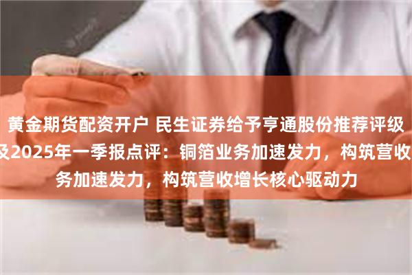 黄金期货配资开户 民生证券给予亨通股份推荐评级，2024年年报及2025年一季报点评：铜箔业务加速发力，构筑营收增长核心驱动力